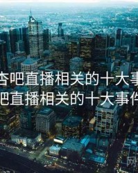 盘点与杏吧直播相关的十大事件，盘点与杏吧直播相关的十大事件有哪些