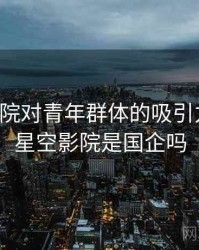星空影院对青年群体的吸引力分析，星空影院是国企吗
