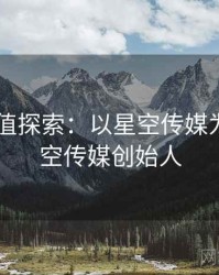 2025价值探索：以星空传媒为例，星空传媒创始人