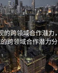 星空影视的跨领域合作潜力，星空影视的跨领域合作潜力分析