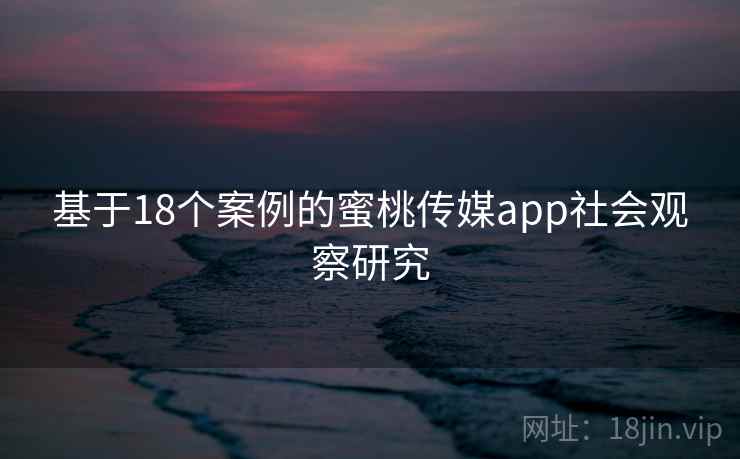 基于18个案例的蜜桃传媒app社会观察研究 基于18个案例的蜜桃传媒app社会观察研究