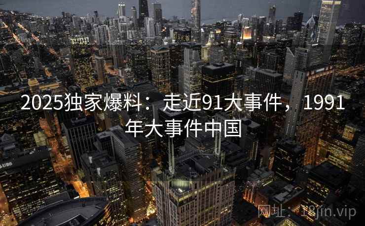2025独家爆料:走近91大事件,1991年大事件中国 2025独家爆料:走近91大事件,1991年大事件中国