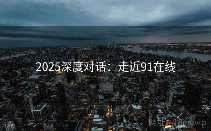 2025深度对话:走近91在线 2025深度对话:走近91在线