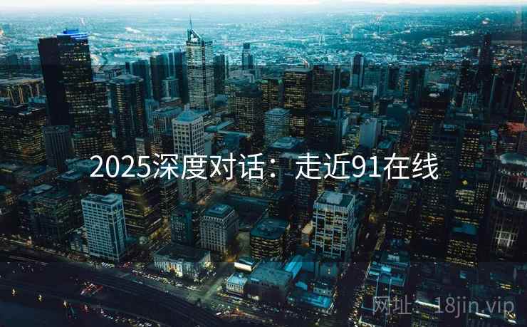2025深度对话:走近91在线 2025深度对话:走近91在线
