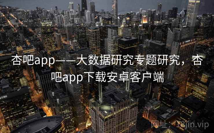 杏吧app——大数据研究专题研究，杏吧app下载安卓客户端