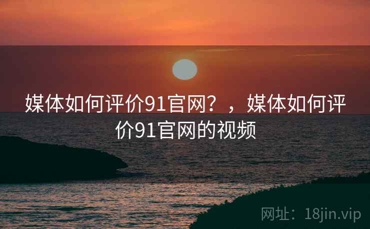 媒体如何评价91官网？，媒体如何评价91官网的视频