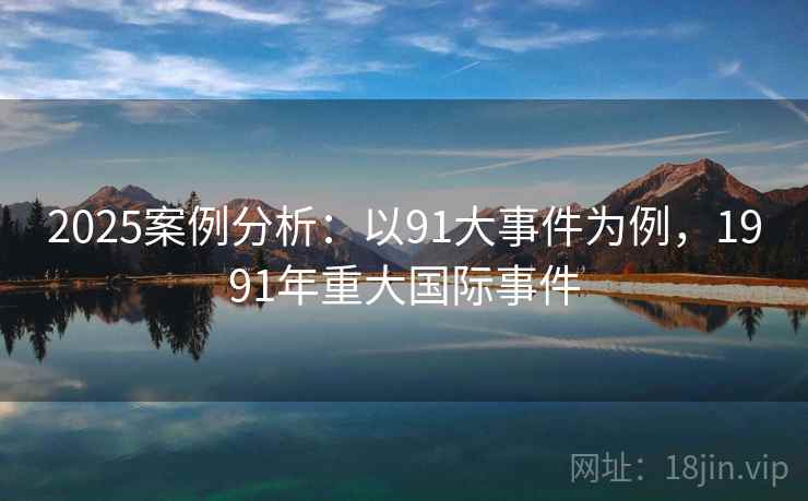 2025案例分析:以91大事件为例,1991年重大国际事件 2025案例分析:以91大事件为例,1991年重大国际事件