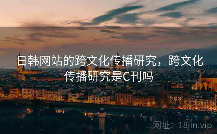 日韩网站的跨文化传播研究,跨文化传播研究是C刊吗 日韩网站的跨文化传播研究,跨文化传播研究是C刊吗