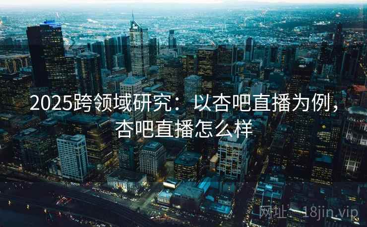 2025跨领域研究：以杏吧直播为例，杏吧直播怎么样