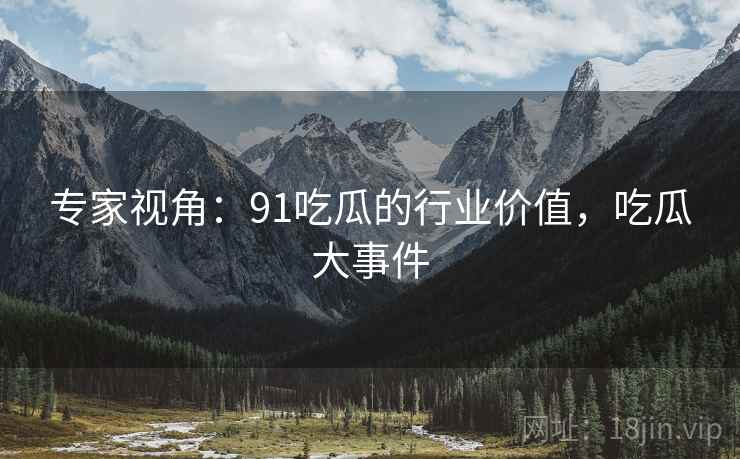 专家视角：91吃瓜的行业价值，吃瓜大事件